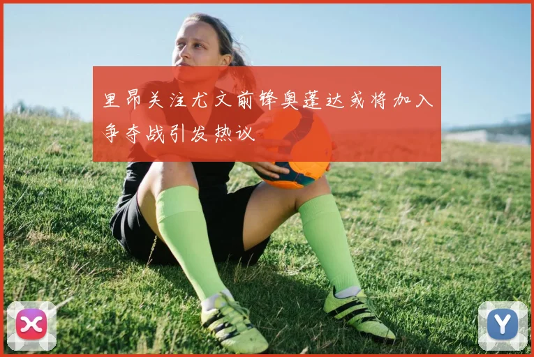 里昂关注尤文前锋奥蓬达或将加入争夺战引发热议