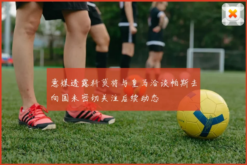 意媒透露科莫将与皇马洽谈帕斯去向国米密切关注后续动态