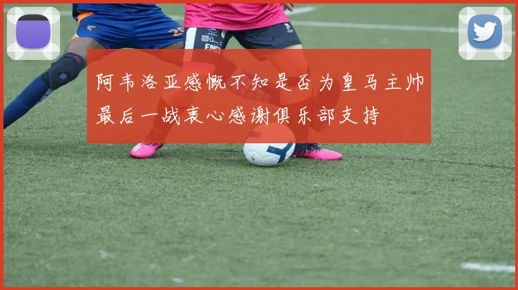 阿韦洛亚感慨不知是否为皇马主帅最后一战衷心感谢俱乐部支持