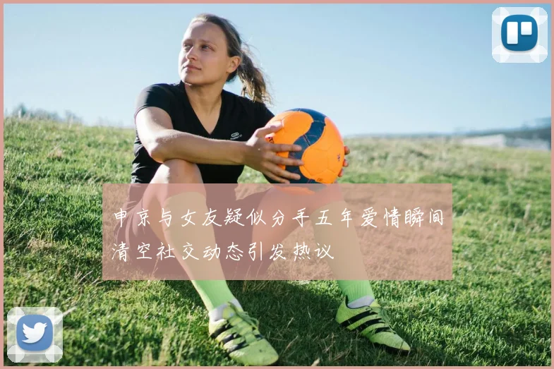 申京与女友疑似分手五年爱情瞬间清空社交动态引发热议