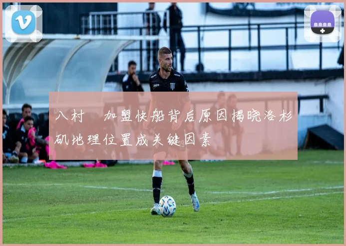 八村塁加盟快船背后原因揭晓洛杉矶地理位置成关键因素