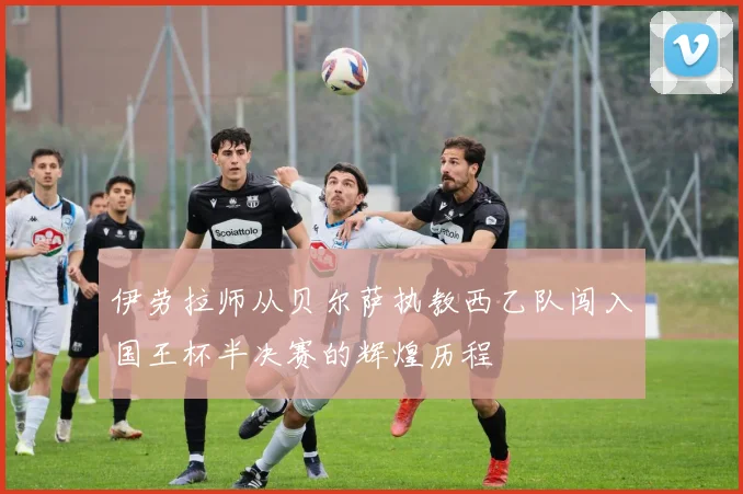 伊劳拉师从贝尔萨执教西乙队闯入国王杯半决赛的辉煌历程