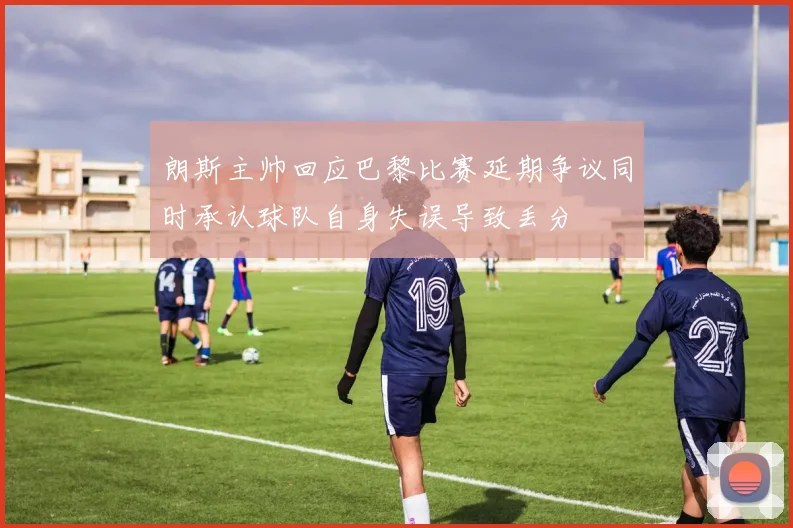 朗斯主帅回应巴黎比赛延期争议同时承认球队自身失误导致丢分