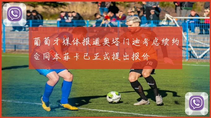 葡萄牙媒体报道奥塔门迪考虑续约合同本菲卡已正式提出报价