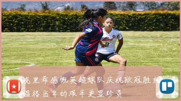 克里希感慨英超球队庆祝欧冠胜利温格当年的艰辛更显珍贵