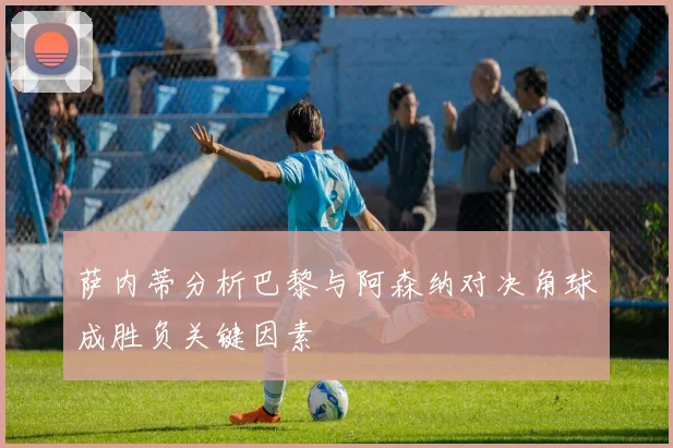 萨内蒂分析巴黎与阿森纳对决角球成胜负关键因素