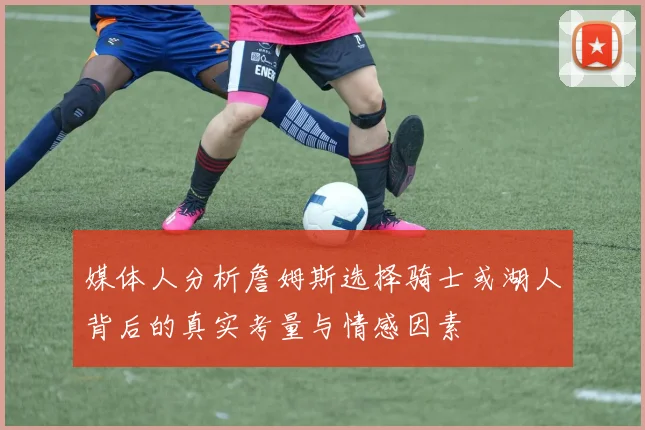 媒体人分析詹姆斯选择骑士或湖人背后的真实考量与情感因素