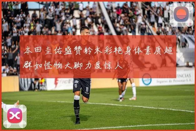本田圭佑盛赞铃木彩艳身体素质超群如怪物大脚力度惊人