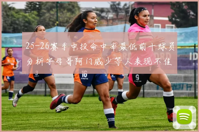 25-26赛季中投命中率最低前十球员分析字母哥阿门威少等人表现不佳