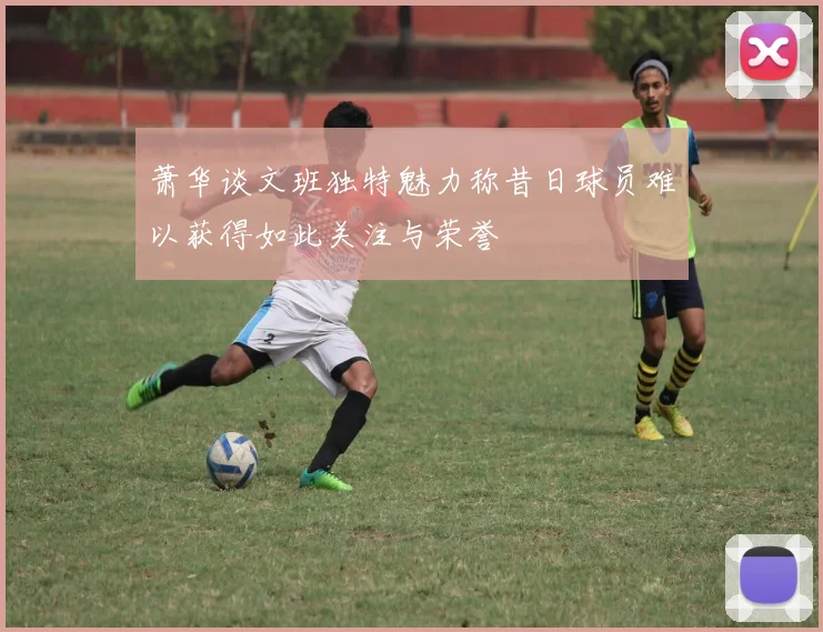 萧华谈文班独特魅力称昔日球员难以获得如此关注与荣誉