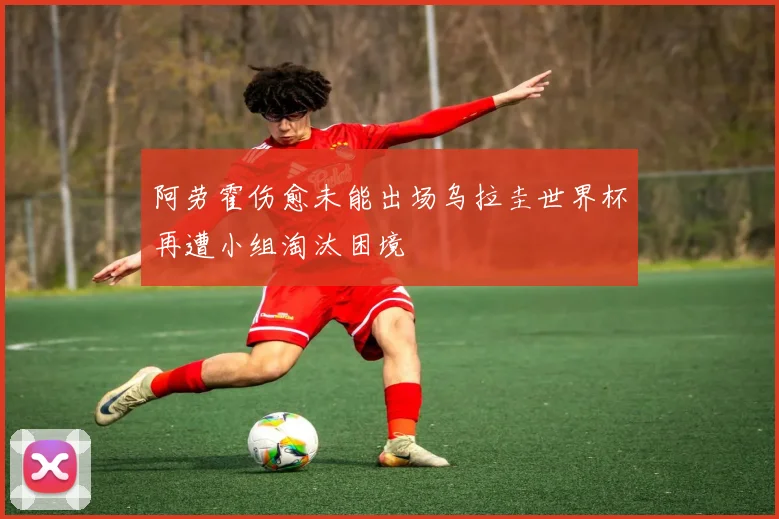 阿劳霍伤愈未能出场乌拉圭世界杯再遭小组淘汰困境